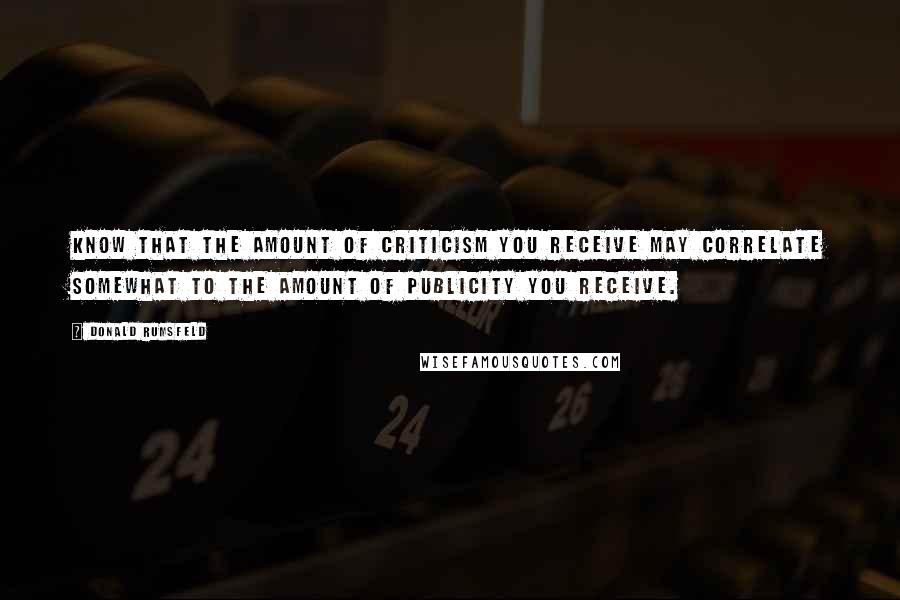 Donald Rumsfeld Quotes: Know that the amount of criticism you receive may correlate somewhat to the amount of publicity you receive.