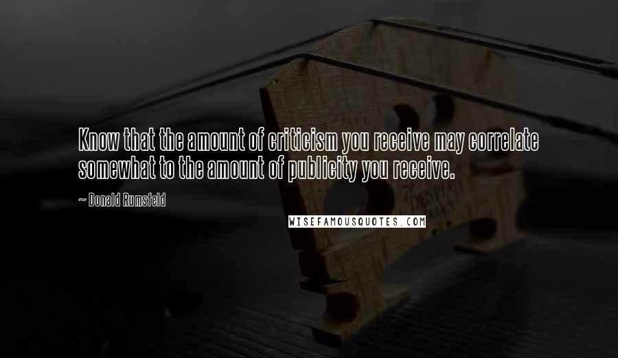 Donald Rumsfeld Quotes: Know that the amount of criticism you receive may correlate somewhat to the amount of publicity you receive.