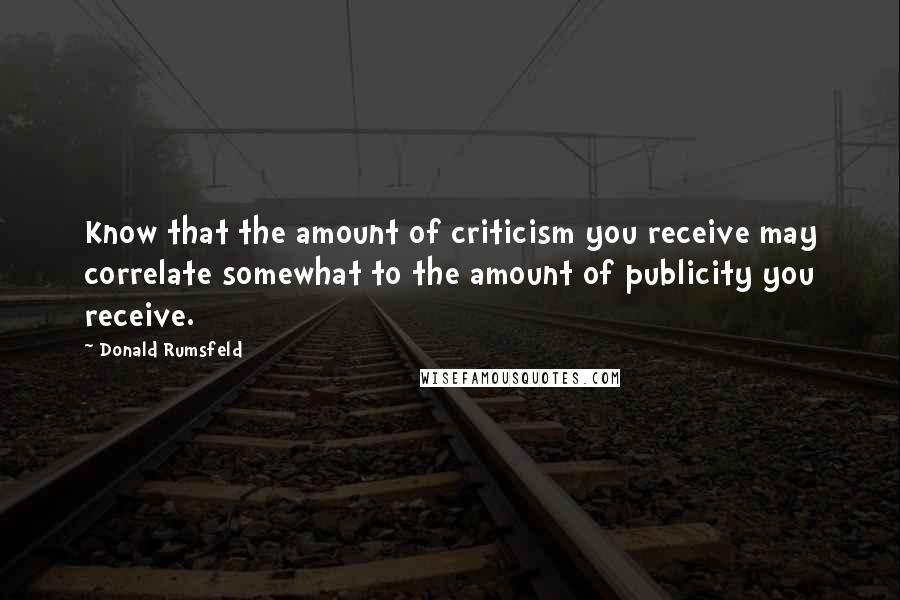 Donald Rumsfeld Quotes: Know that the amount of criticism you receive may correlate somewhat to the amount of publicity you receive.