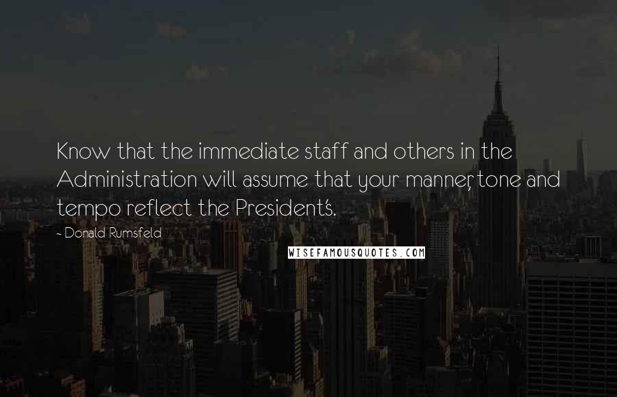 Donald Rumsfeld Quotes: Know that the immediate staff and others in the Administration will assume that your manner, tone and tempo reflect the President's.