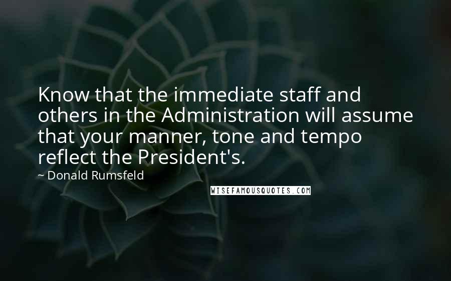 Donald Rumsfeld Quotes: Know that the immediate staff and others in the Administration will assume that your manner, tone and tempo reflect the President's.