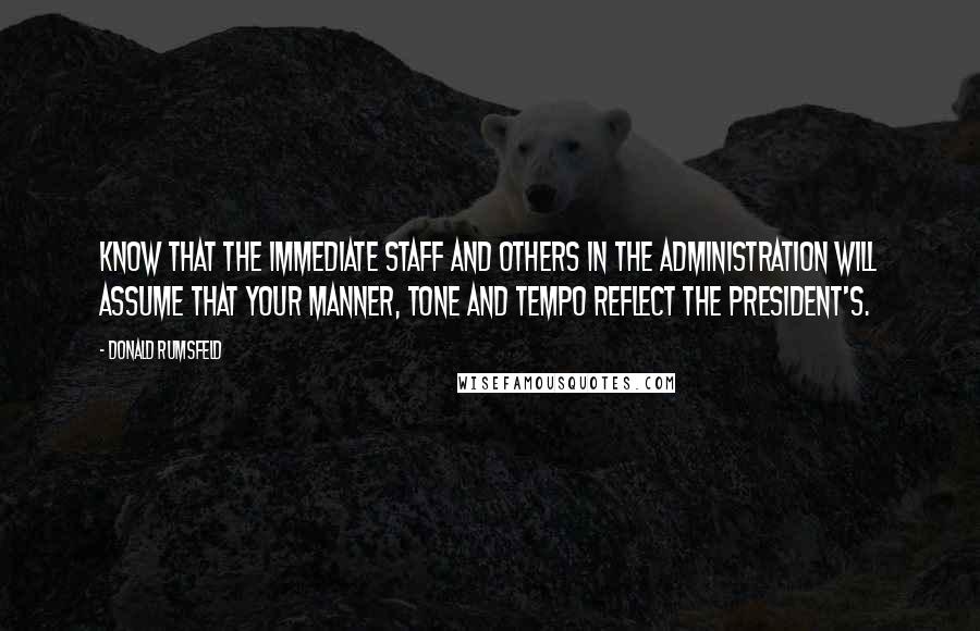 Donald Rumsfeld Quotes: Know that the immediate staff and others in the Administration will assume that your manner, tone and tempo reflect the President's.