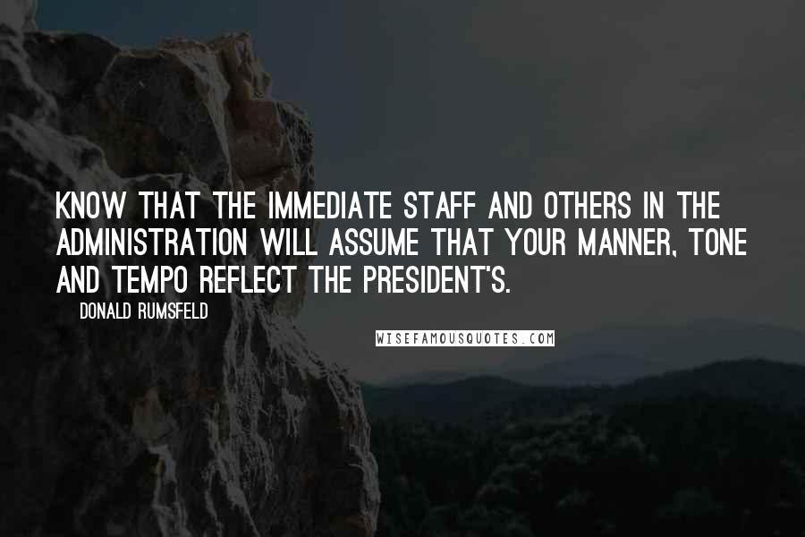 Donald Rumsfeld Quotes: Know that the immediate staff and others in the Administration will assume that your manner, tone and tempo reflect the President's.