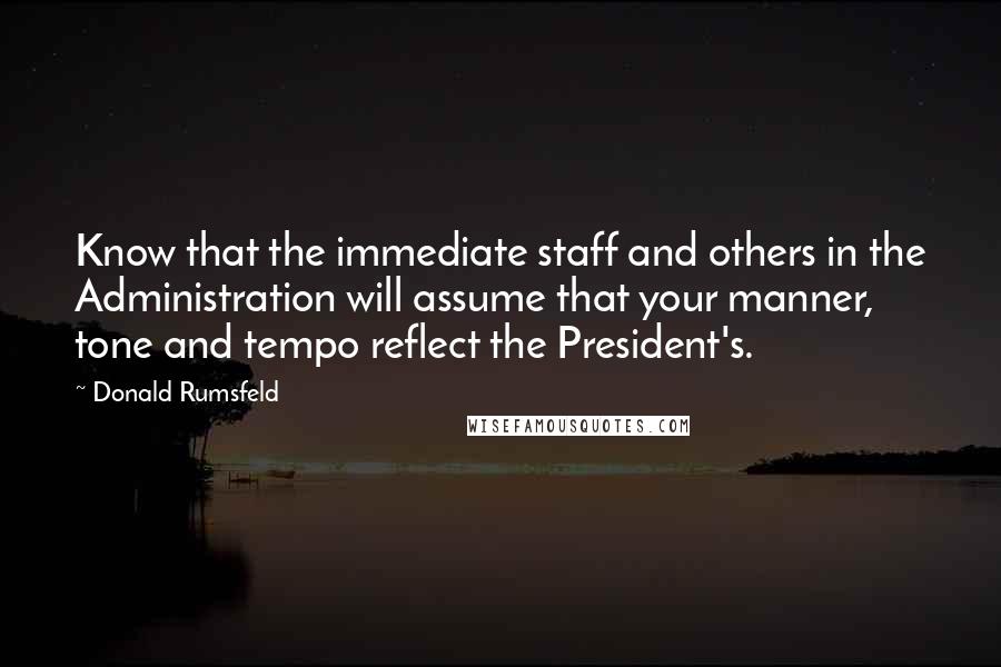 Donald Rumsfeld Quotes: Know that the immediate staff and others in the Administration will assume that your manner, tone and tempo reflect the President's.