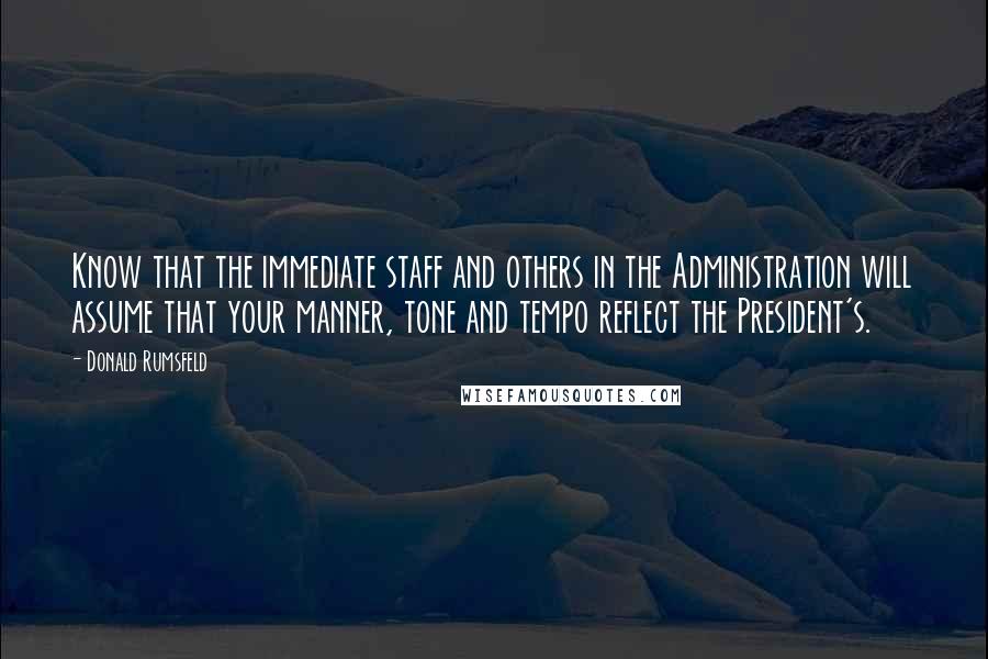 Donald Rumsfeld Quotes: Know that the immediate staff and others in the Administration will assume that your manner, tone and tempo reflect the President's.