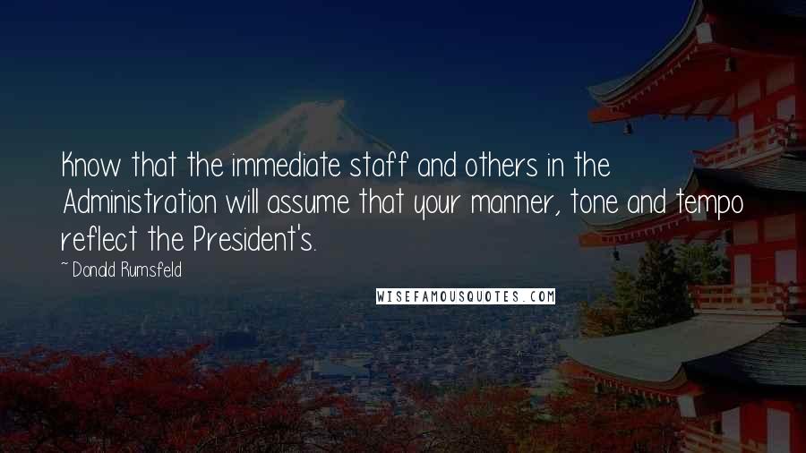 Donald Rumsfeld Quotes: Know that the immediate staff and others in the Administration will assume that your manner, tone and tempo reflect the President's.