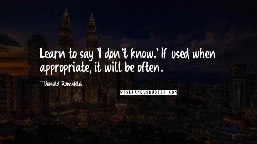 Donald Rumsfeld Quotes: Learn to say 'I don't know.' If used when appropriate, it will be often.