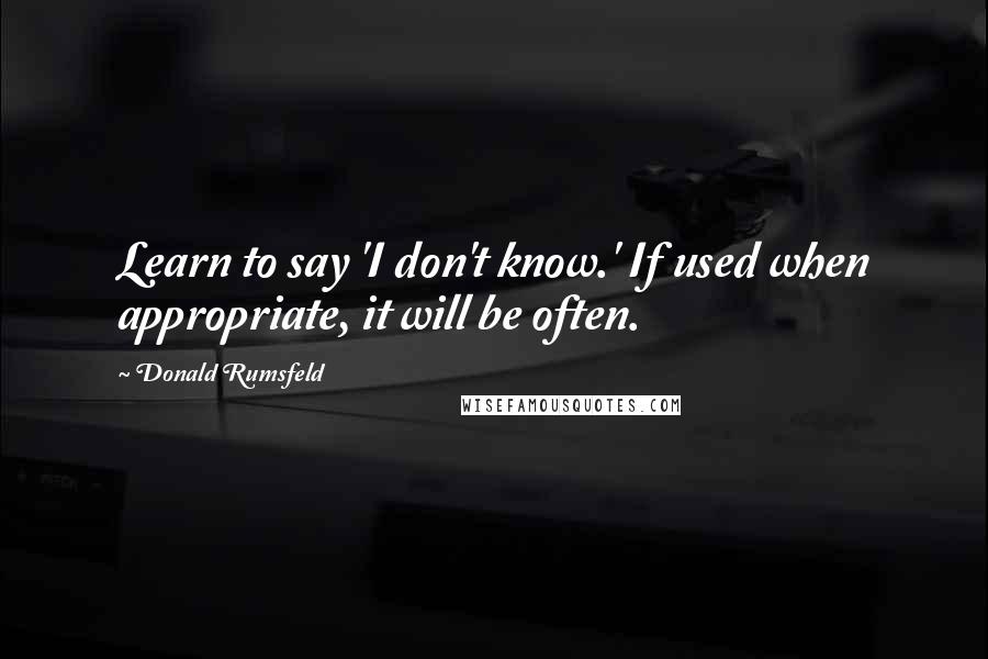 Donald Rumsfeld Quotes: Learn to say 'I don't know.' If used when appropriate, it will be often.