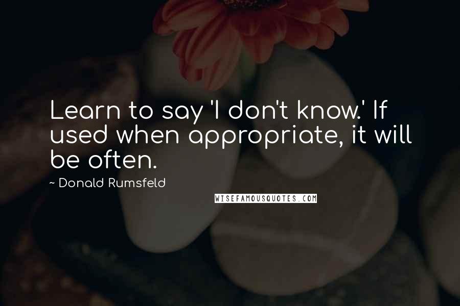 Donald Rumsfeld Quotes: Learn to say 'I don't know.' If used when appropriate, it will be often.