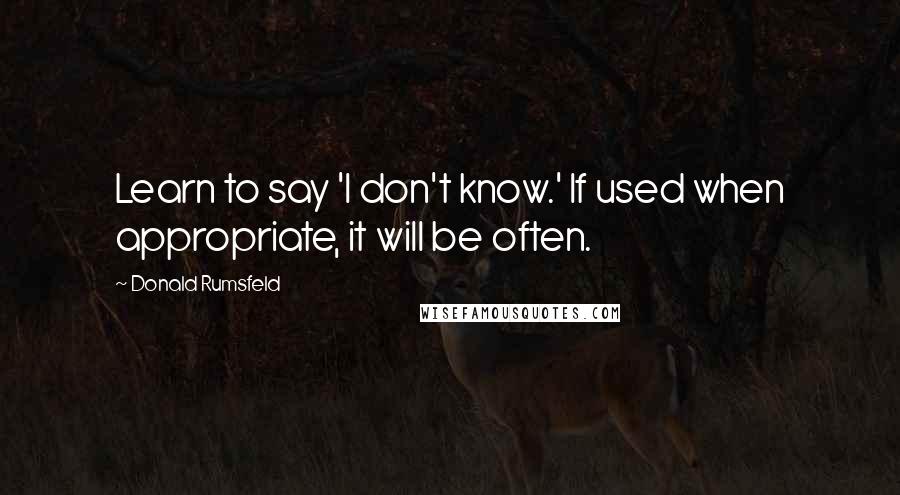 Donald Rumsfeld Quotes: Learn to say 'I don't know.' If used when appropriate, it will be often.