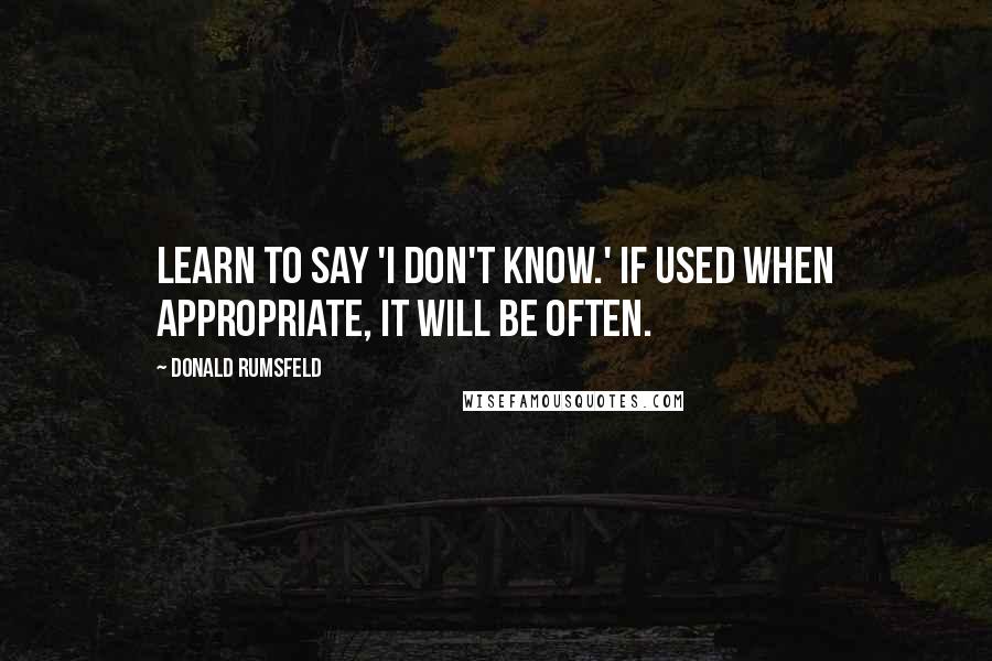 Donald Rumsfeld Quotes: Learn to say 'I don't know.' If used when appropriate, it will be often.