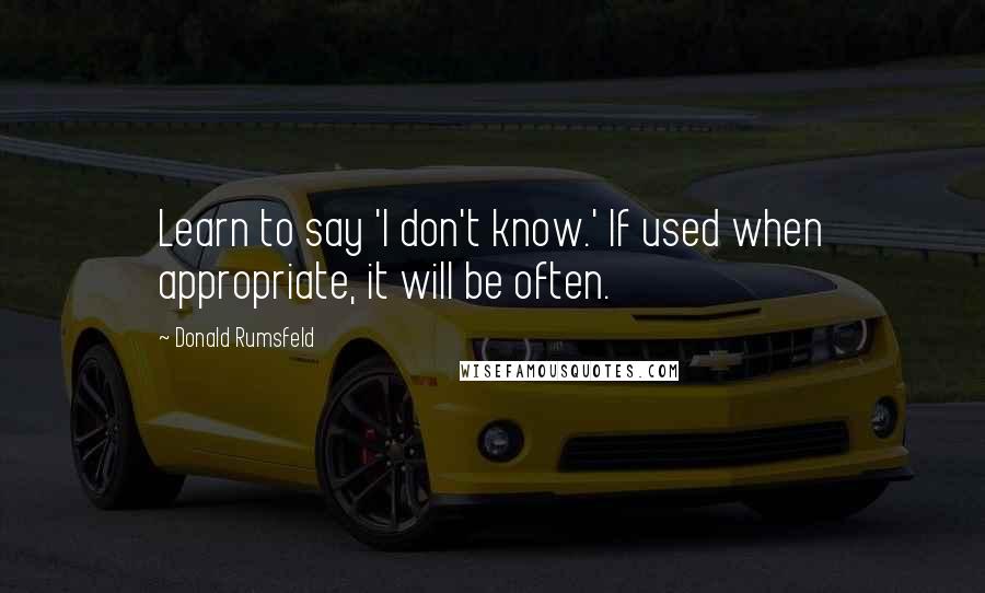 Donald Rumsfeld Quotes: Learn to say 'I don't know.' If used when appropriate, it will be often.