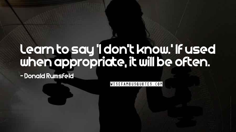 Donald Rumsfeld Quotes: Learn to say 'I don't know.' If used when appropriate, it will be often.