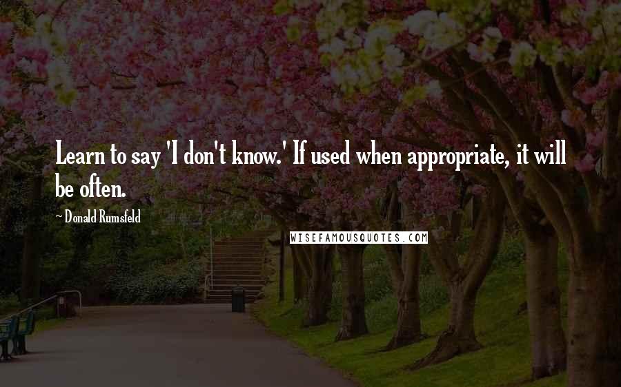 Donald Rumsfeld Quotes: Learn to say 'I don't know.' If used when appropriate, it will be often.