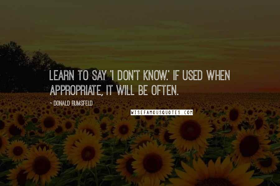 Donald Rumsfeld Quotes: Learn to say 'I don't know.' If used when appropriate, it will be often.