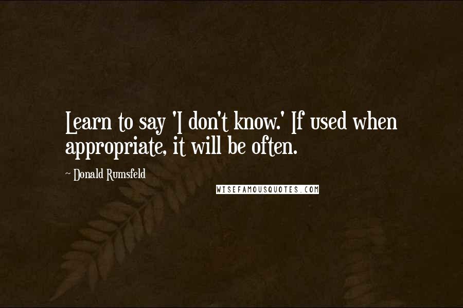 Donald Rumsfeld Quotes: Learn to say 'I don't know.' If used when appropriate, it will be often.