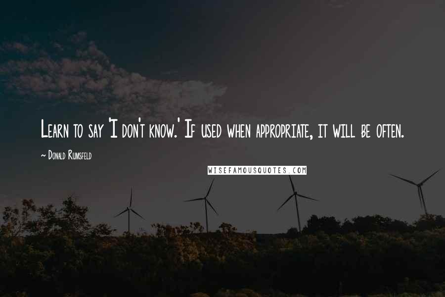 Donald Rumsfeld Quotes: Learn to say 'I don't know.' If used when appropriate, it will be often.