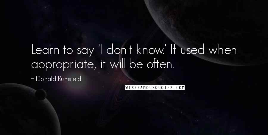 Donald Rumsfeld Quotes: Learn to say 'I don't know.' If used when appropriate, it will be often.