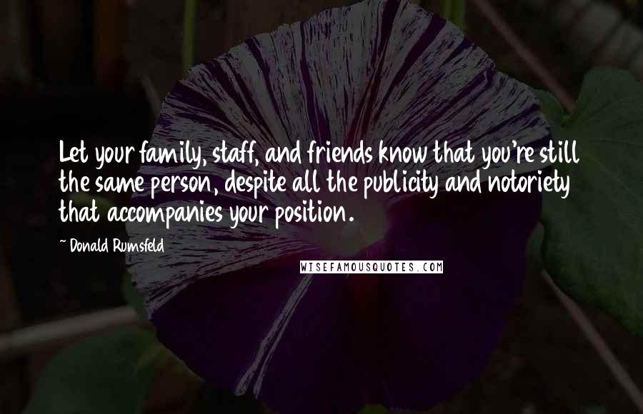 Donald Rumsfeld Quotes: Let your family, staff, and friends know that you're still the same person, despite all the publicity and notoriety that accompanies your position.