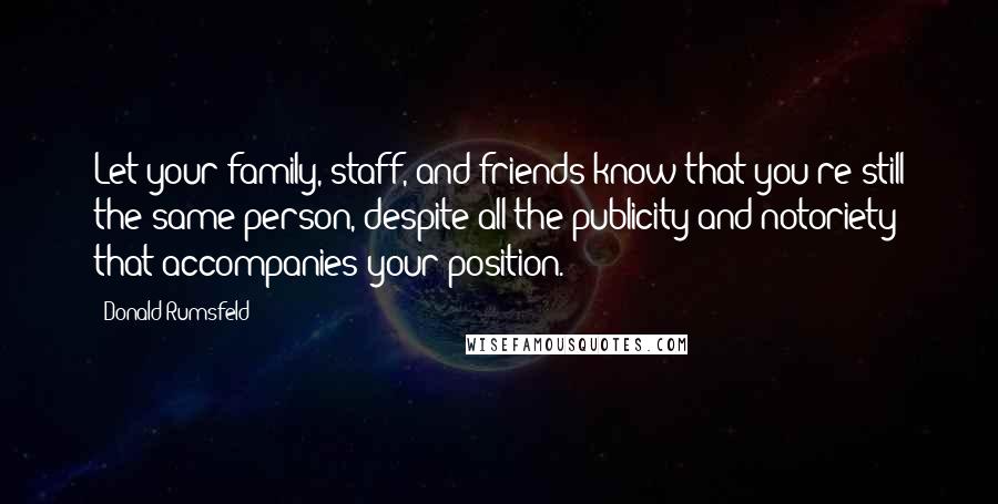 Donald Rumsfeld Quotes: Let your family, staff, and friends know that you're still the same person, despite all the publicity and notoriety that accompanies your position.