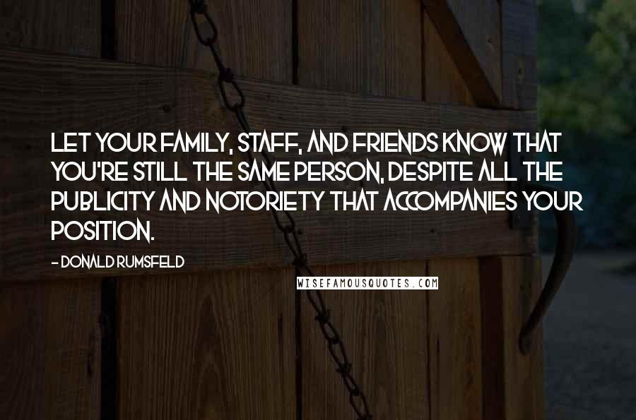 Donald Rumsfeld Quotes: Let your family, staff, and friends know that you're still the same person, despite all the publicity and notoriety that accompanies your position.