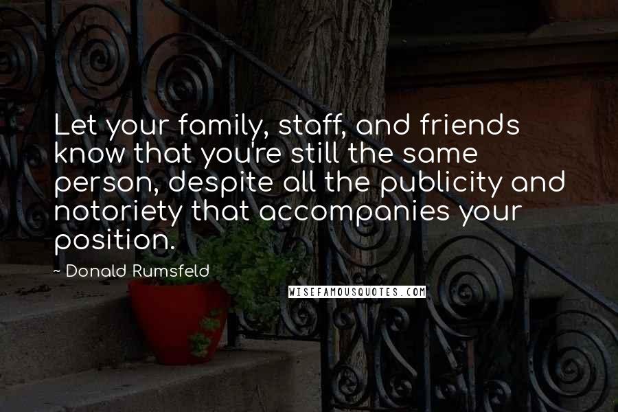 Donald Rumsfeld Quotes: Let your family, staff, and friends know that you're still the same person, despite all the publicity and notoriety that accompanies your position.