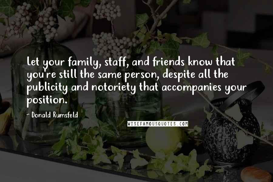 Donald Rumsfeld Quotes: Let your family, staff, and friends know that you're still the same person, despite all the publicity and notoriety that accompanies your position.