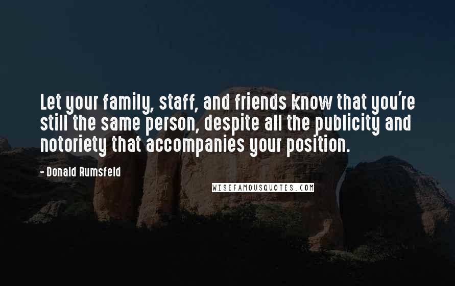 Donald Rumsfeld Quotes: Let your family, staff, and friends know that you're still the same person, despite all the publicity and notoriety that accompanies your position.