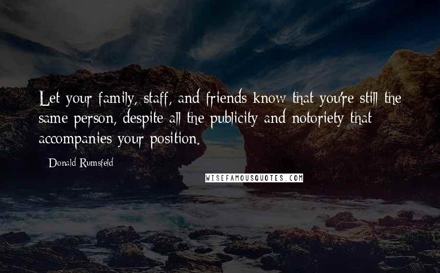 Donald Rumsfeld Quotes: Let your family, staff, and friends know that you're still the same person, despite all the publicity and notoriety that accompanies your position.