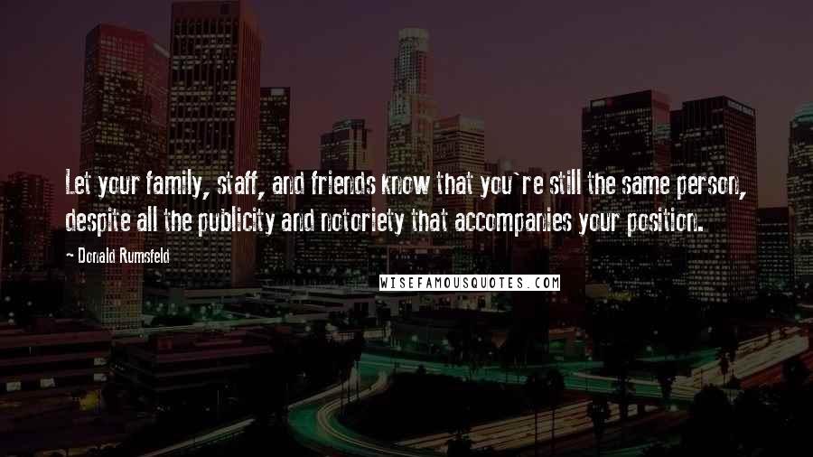 Donald Rumsfeld Quotes: Let your family, staff, and friends know that you're still the same person, despite all the publicity and notoriety that accompanies your position.