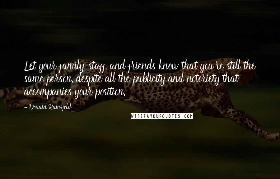 Donald Rumsfeld Quotes: Let your family, staff, and friends know that you're still the same person, despite all the publicity and notoriety that accompanies your position.