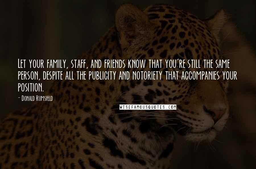 Donald Rumsfeld Quotes: Let your family, staff, and friends know that you're still the same person, despite all the publicity and notoriety that accompanies your position.