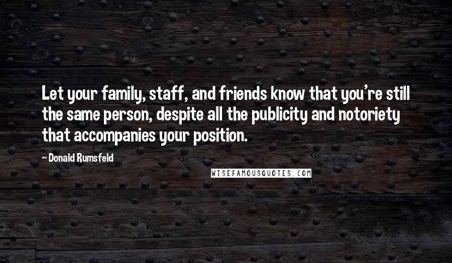 Donald Rumsfeld Quotes: Let your family, staff, and friends know that you're still the same person, despite all the publicity and notoriety that accompanies your position.