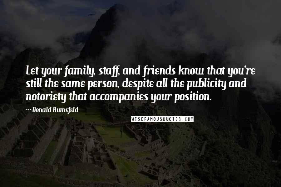 Donald Rumsfeld Quotes: Let your family, staff, and friends know that you're still the same person, despite all the publicity and notoriety that accompanies your position.