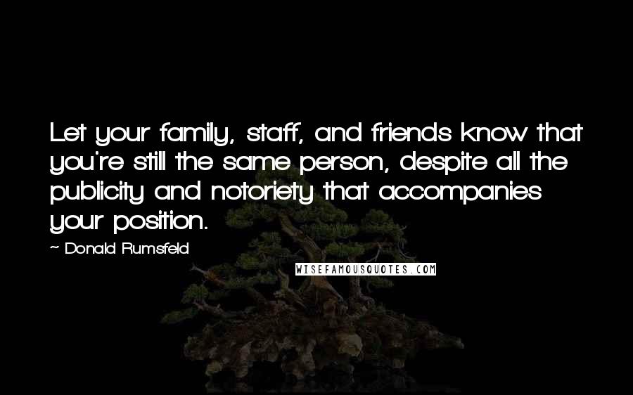 Donald Rumsfeld Quotes: Let your family, staff, and friends know that you're still the same person, despite all the publicity and notoriety that accompanies your position.