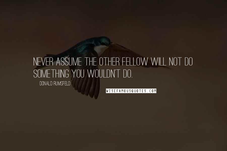 Donald Rumsfeld Quotes: Never assume the other fellow will not do something you wouldn't do.