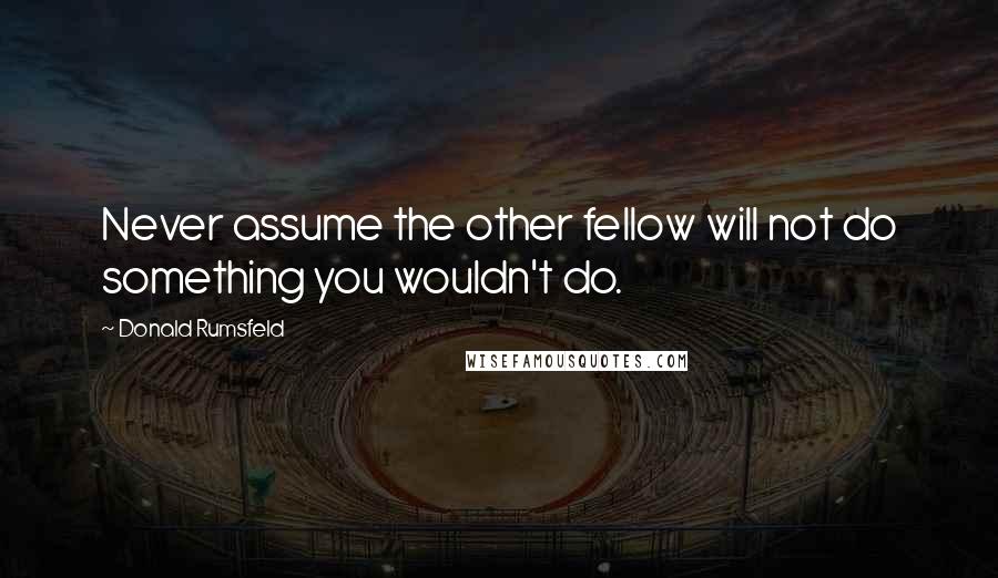 Donald Rumsfeld Quotes: Never assume the other fellow will not do something you wouldn't do.