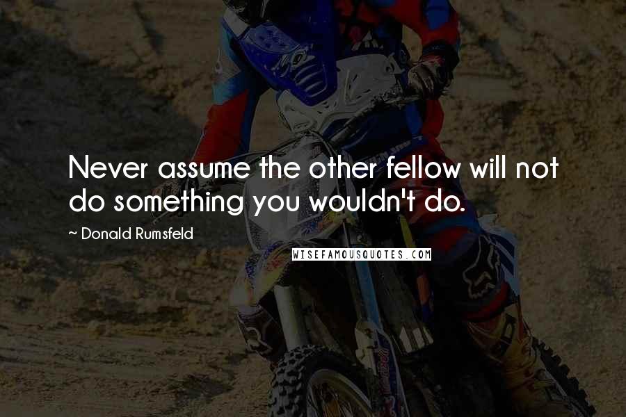 Donald Rumsfeld Quotes: Never assume the other fellow will not do something you wouldn't do.