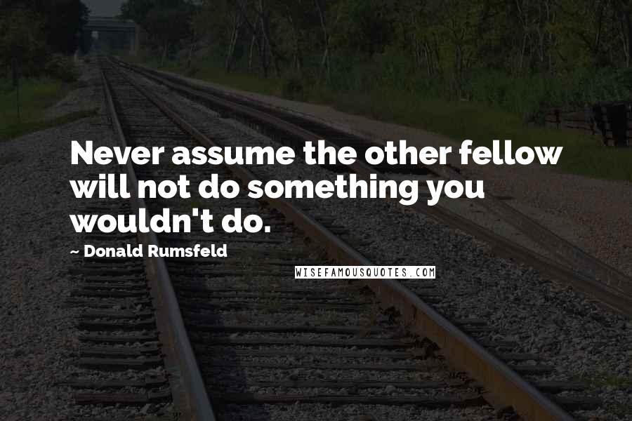 Donald Rumsfeld Quotes: Never assume the other fellow will not do something you wouldn't do.