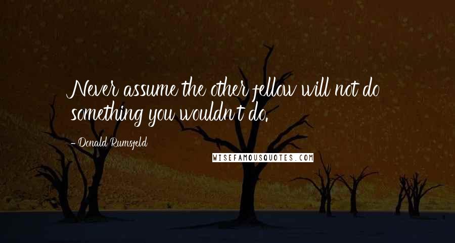 Donald Rumsfeld Quotes: Never assume the other fellow will not do something you wouldn't do.