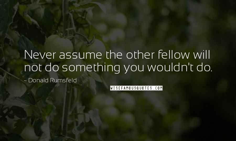 Donald Rumsfeld Quotes: Never assume the other fellow will not do something you wouldn't do.