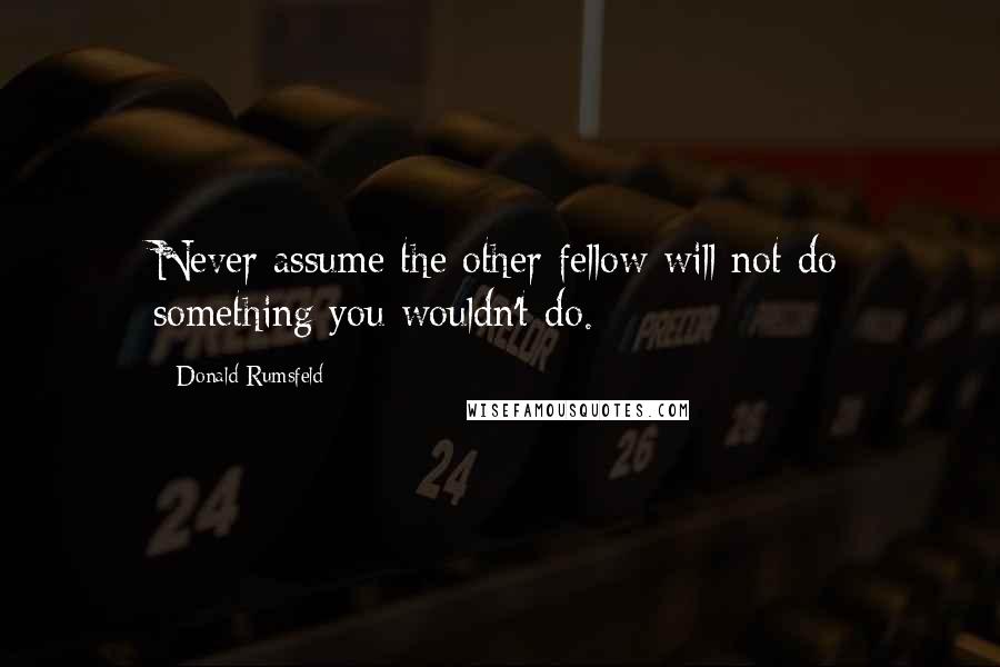 Donald Rumsfeld Quotes: Never assume the other fellow will not do something you wouldn't do.