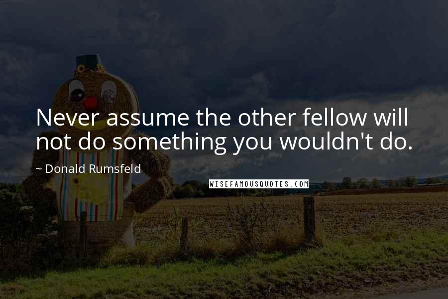 Donald Rumsfeld Quotes: Never assume the other fellow will not do something you wouldn't do.