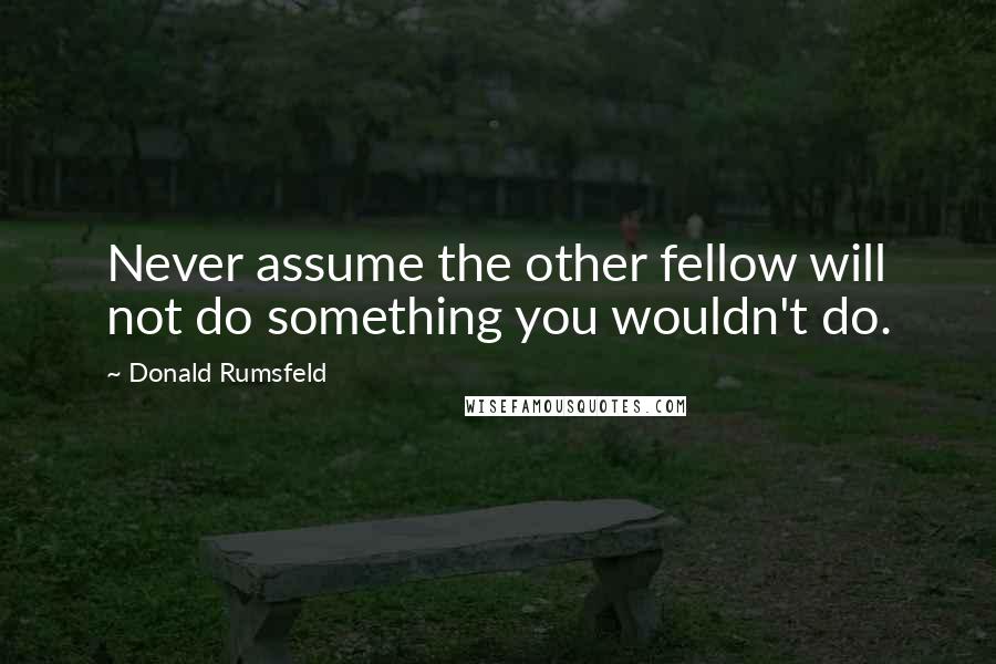 Donald Rumsfeld Quotes: Never assume the other fellow will not do something you wouldn't do.