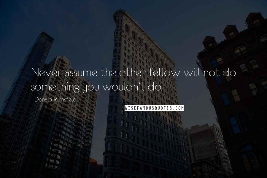 Donald Rumsfeld Quotes: Never assume the other fellow will not do something you wouldn't do.