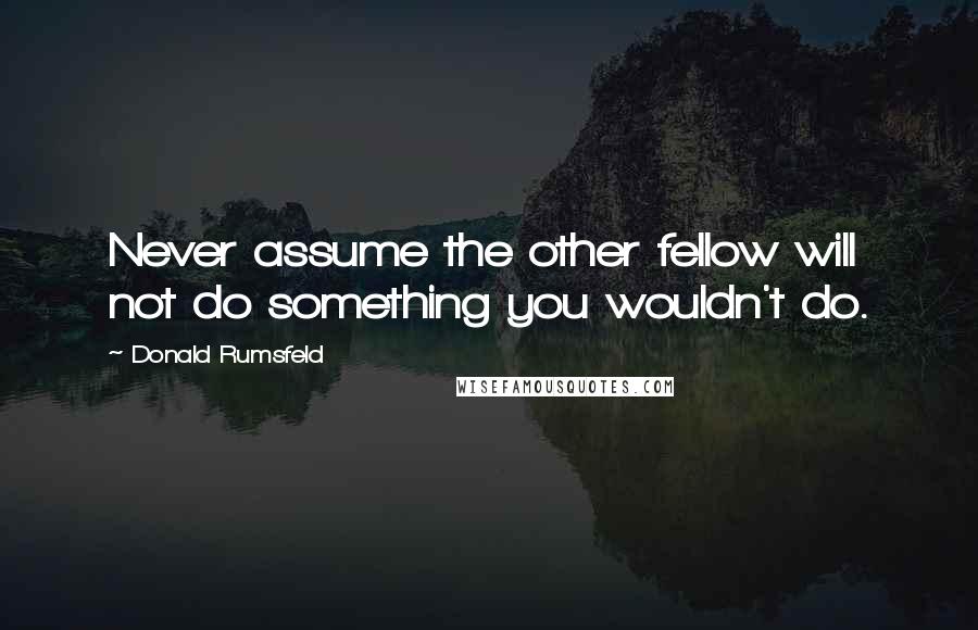 Donald Rumsfeld Quotes: Never assume the other fellow will not do something you wouldn't do.