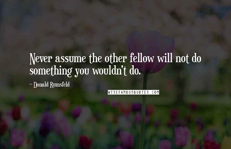 Donald Rumsfeld Quotes: Never assume the other fellow will not do something you wouldn't do.