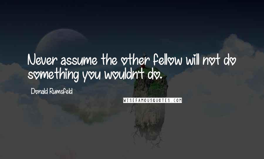 Donald Rumsfeld Quotes: Never assume the other fellow will not do something you wouldn't do.