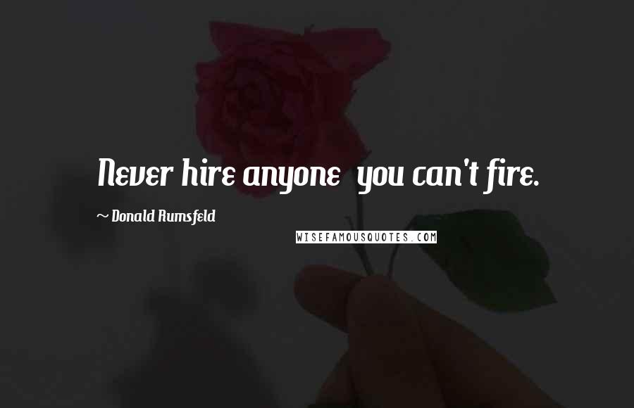 Donald Rumsfeld Quotes: Never hire anyone you can't fire.