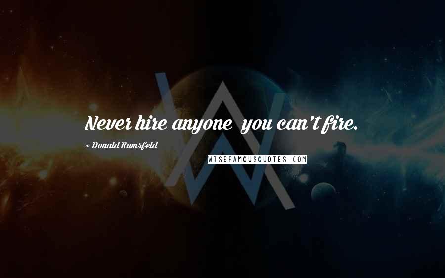 Donald Rumsfeld Quotes: Never hire anyone you can't fire.